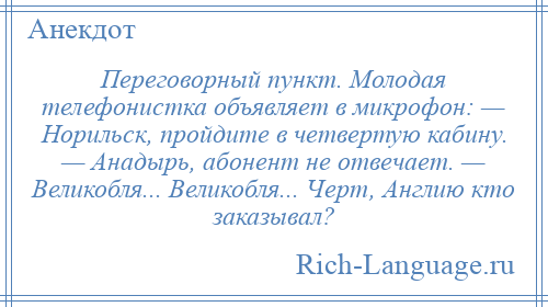 
    Переговорный пункт. Молодая телефонистка объявляет в микрофон: — Норильск, пройдите в четвертую кабину. — Анадырь, абонент не отвечает. — Великобля... Великобля... Черт, Англию кто заказывал?