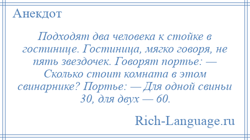 
    Подходят два человека к стойке в гостинице. Гостиница, мягко говоря, не пять звездочек. Говорят портье: — Сколько стоит комната в этом свинарнике? Портье: — Для одной свиньи 30, для двух — 60.