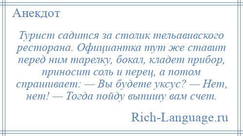 
    Турист садится за столик тельавивского ресторана. Официантка тут же ставит перед ним тарелку, бокал, кладет прибор, приносит соль и перец, а потом спрашивает: — Вы будете уксус? — Нет, нет! — Тогда пойду выпишу вам счет.