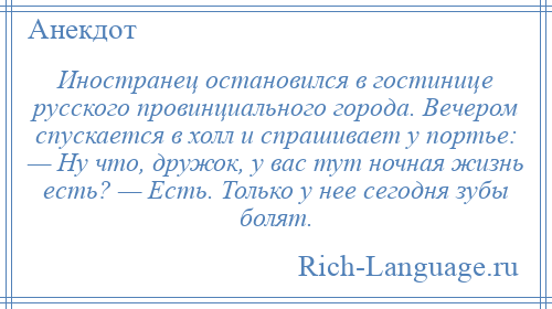
    Иностранец остановился в гостинице русского провинциального города. Вечером спускается в холл и спрашивает у портье: — Ну что, дружок, у вас тут ночная жизнь есть? — Есть. Только у нее сегодня зубы болят.