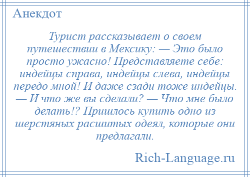 
    Турист рассказывает о своем путешествии в Мексику: — Это было просто ужасно! Представляете себе: индейцы справа, индейцы слева, индейцы передо мной! И даже сзади тоже индейцы. — И что же вы сделали? — Что мне было делать!? Пришлось купить одно из шерстяных расшитых одеял, которые они предлагали.