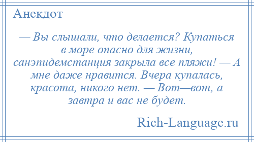 
    — Вы слышали, что делается? Купаться в море опасно для жизни, санэпидемстанция закрыла все пляжи! — А мне даже нравится. Вчера купалась, красота, никого нет. — Вот—вот, а завтра и вас не будет.