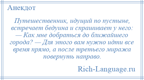 
    Путешественник, идущий по пустыне, встречает бедуина и спрашивает у него: — Как мне добраться до ближайшего города? — Для этого вам нужно идти все время прямо, а после третьего миража повернуть направо.