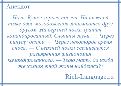 
    Ночь. Купе скорого поезда. На нижней полке двое молодоженов занимаются друг другом. На верхней полке храпит командированный. Слышны звуки: — Через минуту опять: — Через некоторое время снова: — С верхней полки свешивается разьяренная физиономия командированного: — Твою мать, да когда же хозяин этой жопы найдется?!