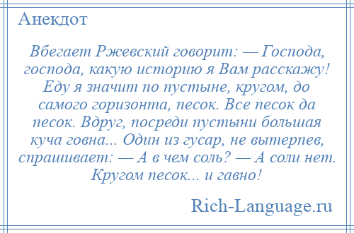 
    Вбегает Ржевский говорит: — Господа, господа, какую историю я Вам расскажу! Еду я значит по пустыне, кругом, до самого горизонта, песок. Все песок да песок. Вдруг, посреди пустыни большая куча говна... Один из гусар, не вытерпев, спрашивает: — А в чем соль? — А соли нет. Кругом песок... и гавно!