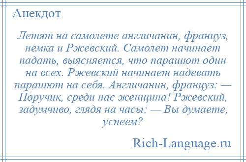 
    Летят на самолете англичанин, француз, немка и Ржевский. Самолет начинает падать, выясняется, что парашют один на всех. Ржевский начинает надевать парашют на себя. Англичанин, француз: — Поручик, среди нас женщина! Ржевский, задумчиво, глядя на часы: — Вы думаете, успеем?