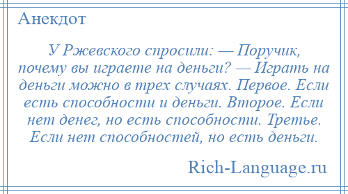 
    У Ржевского спросили: — Поручик, почему вы играете на деньги? — Играть на деньги можно в трех случаях. Первое. Если есть способности и деньги. Второе. Если нет денег, но есть способности. Третье. Если нет способностей, но есть деньги.