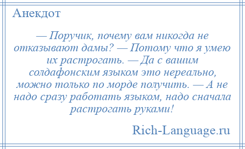 
    — Поручик, почему вам никогда не отказывают дамы? — Потому что я умею их растрогать. — Да с вашим солдафонским языком это нереально, можно только по морде получить. — А не надо сразу работать языком, надо сначала растрогать руками!