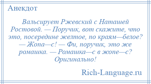 
    Вальсирует Ржевский с Наташей Ростовой. — Поручик, вот скажите, что это, посередине желтое, по краям—белое? — Жопа—с! — Фи, поручик, это же ромашка. — Ромашка—с в жопе—с? Оригинально!