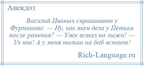 
    Василий Иваныч спрашивает у Фурманова: — Ну, как там дела у Петьки после ранения? — Уже встал на лыжи! — Ух ты! А у меня только на баб встает!