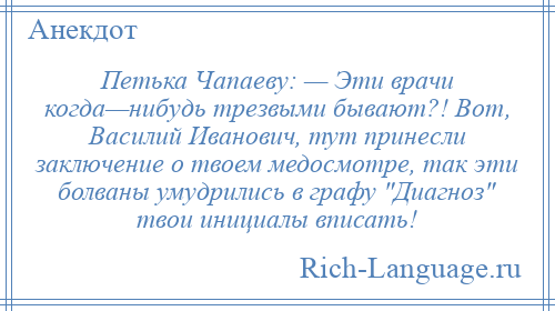 
    Петька Чапаеву: — Эти врачи когда—нибудь трезвыми бывают?! Вот, Василий Иванович, тут принесли заключение о твоем медосмотре, так эти болваны умудрились в графу Диагноз твои инициалы вписать!