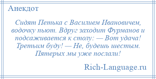 
    Сидят Петька с Василием Ивановичем, водочку пьют. Вдруг заходит Фурманов и подсаживается к столу: — Вот удача! Третьим буду! — Не, будешь шестым. Пятерых мы уже послали!