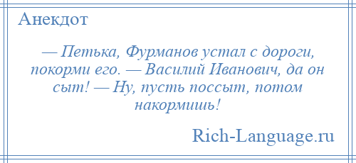 
    — Петька, Фурманов устал с дороги, покорми его. — Василий Иванович, да он сыт! — Ну, пусть поссыт, потом накормишь!