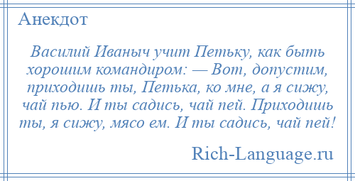 
    Василий Иваныч учит Петьку, как быть хорошим командиром: — Вот, допустим, приходишь ты, Петька, ко мне, а я сижу, чай пью. И ты садись, чай пей. Приходишь ты, я сижу, мясо ем. И ты садись, чай пей!