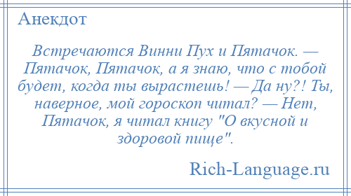 
    Встречаются Винни Пух и Пятачок. — Пятачок, Пятачок, а я знаю, что с тобой будет, когда ты вырастешь! — Да ну?! Ты, наверное, мой гороскоп читал? — Нет, Пятачок, я читал книгу О вкусной и здоровой пище .