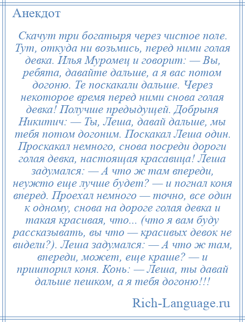 
    Скачут три богатыря через чистое поле. Тут, откуда ни возьмись, перед ними голая девка. Илья Муромец и говорит: — Вы, ребята, давайте дальше, а я вас потом догоню. Те поскакали дальше. Через некоторое время перед ними снова голая девка! Получше предыдущей. Добрыня Никитич: — Ты, Леша, давай дальше, мы тебя потом догоним. Поскакал Леша один. Проскакал немного, снова посреди дороги голая девка, настоящая красавица! Леша задумался: — А что ж там впереди, неужто еще лучше будет? — и погнал коня вперед. Проехал немного — точно, все один к одному, снова на дороге голая девка и такая красивая, что... (что я вам буду рассказывать, вы что — красивых девок не видели?). Леша задумался: — А что ж там, впереди, может, еще краше? — и пришпорил коня. Конь: — Леша, ты давай дальше пешком, а я тебя догоню!!!