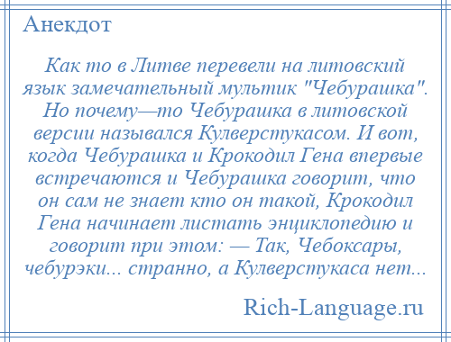 
    Как то в Литве перевели на литовский язык замечательный мультик Чебурашка . Но почему—то Чебурашка в литовской версии назывался Кулверстукасом. И вот, когда Чебурашка и Крокодил Гена впервые встречаются и Чебурашка говорит, что он сам не знает кто он такой, Крокодил Гена начинает листать энциклопедию и говорит при этом: — Так, Чебоксары, чебурэки... странно, а Кулверстукаса нет...