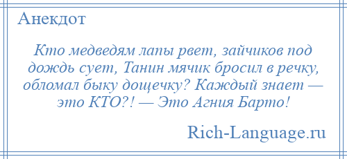 
    Кто медведям лапы рвет, зайчиков под дождь сует, Танин мячик бросил в речку, обломал быку дощечку? Каждый знает — это КТО?! — Это Агния Барто!