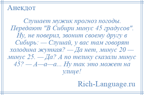 
    Слушает мужик прогноз погоды. Передают В Сибири минус 45 градусов . Ну, не поверил, звонит своему другу в Сибирь: — Слушай, у вас там говорят холодина жуткая? — Да нет, минус 20 — минус 25. — Да? А по телику сказали минус 45? — А—а—а... Ну так это может на улице!