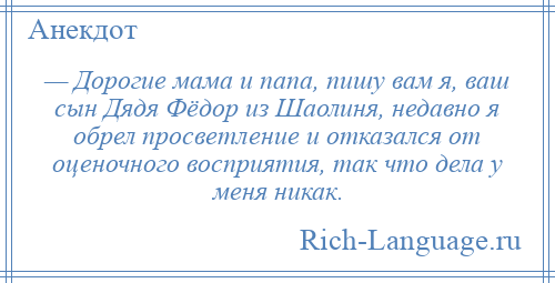 
    — Дорогие мама и папа, пишу вам я, ваш сын Дядя Фёдор из Шаолиня, недавно я обрел просветление и отказался от оценочного восприятия, так что дела у меня никак.