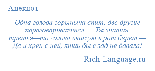
    Одна голова горыныча спит, две другие переговариваются:— Ты знаешь, третья—то голова втихую в рот берет.— Да и хрен с ней, лишь бы в зад не давала!