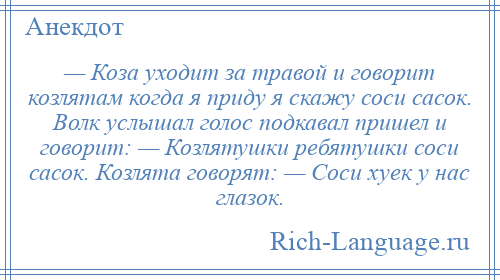 
    — Коза уходит за травой и говорит козлятам когда я приду я скажу соси сасок. Волк услышал голос подкавал пришел и говорит: — Козлятушки ребятушки соси сасок. Козлята говорят: — Соси хуек у нас глазок.