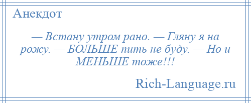 
    — Встану утром рано. — Гляну я на рожу. — БОЛЬШЕ пить не буду. — Но и МЕНЬШЕ тоже!!!