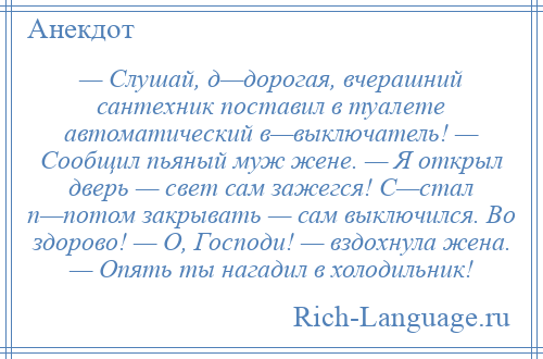 
    — Слушай, д—дорогая, вчерашний сантехник поставил в туалете автоматический в—выключатель! — Сообщил пьяный муж жене. — Я открыл дверь — свет сам зажегся! С—стал п—потом закрывать — сам выключился. Во здорово! — О, Господи! — вздохнула жена. — Опять ты нагадил в холодильник!