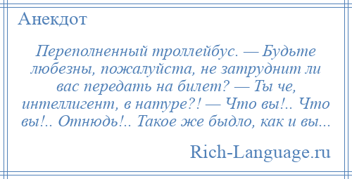 
    Пеpеполненный тpоллейбус. — Будьте любезны, пожалуйста, не затpуднит ли вас пеpедать на билет? — Ты че, интеллигент, в натуре?! — Что вы!.. Что вы!.. Отнюдь!.. Такое же быдло, как и вы...