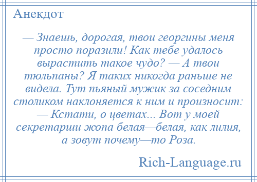 
    — Знаешь, дорогая, твои георгины меня просто поразили! Как тебе удалось вырастить такое чудо? — А твои тюльпаны? Я таких никогда раньше не видела. Тут пьяный мужик за соседним столиком наклоняется к ним и произносит: — Кстати, о цветах... Вот у моей секретарши жопа белая—белая, как лилия, а зовут почему—то Роза.