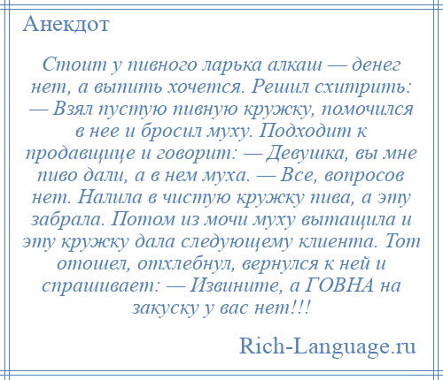 
    Стоит у пивного ларька алкаш — денег нет, а выпить хочется. Решил схитрить: — Взял пустую пивную кружку, помочился в нее и бросил муху. Подходит к продавщице и говорит: — Девушка, вы мне пиво дали, а в нем муха. — Все, вопросов нет. Налила в чистую кружку пива, а эту забрала. Потом из мочи муху вытащила и эту кружку дала следующему клиента. Тот отошел, отхлебнул, вернулся к ней и спрашивает: — Извините, а ГОВНА на закуску у вас нет!!!