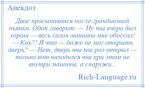 
    Двое просыпаются после грандиозной пьянки. Один говорит: — Ну ты вчера был хорош — весь салон машины мне обоссал! — Как?! Я что — даже не мог открыть дверь? — Нет, дверь ты как раз открыл — только вот находился ты при этом не внутри машины, а снаружи...