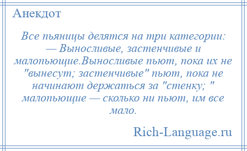 
    Все пьяницы делятся на три категории: — Выносливые, застенчивые и малопьющие.Выносливые пьют, пока их не вынесут; застенчивые пьют, пока не начинают держаться за стенку; малопьющие — сколько ни пьют, им все мало.