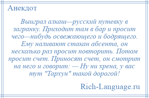 
    Выиграл алкаш—русский путевку в загранку. Приходит там в бар и просит чего—нибудь освежающего и бодрящего. Ему наливают стакан абсента, он несколько раз просит повторить. Потом просит счет. Приносят счет, он смотрит на него и говорит: — Ну ни хрена, у вас тут Тархун такой дорогой!