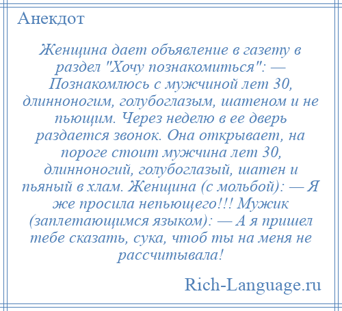 
    Женщина дает объявление в газету в раздел Хочу познакомиться : — Познакомлюсь с мужчиной лет 30, длинноногим, голубоглазым, шатеном и не пьющим. Через неделю в ее дверь раздается звонок. Она открывает, на пороге стоит мужчина лет 30, длинноногий, голубоглазый, шатен и пьяный в хлам. Женщина (с мольбой): — Я же просила непьющего!!! Мужик (заплетающимся языком): — А я пришел тебе сказать, сука, чтоб ты на меня не рассчитывала!