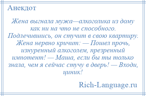 
    Жена выгнала мужа—алкоголика из дому как ни на что не способного. Подлечившись, он стучит в свою квартиру. Жена нервно кричит: — Пошел прочь, изнуренный алкоголем, презренный импотент! — Маша, если бы ты только знала, чем я сейчас стучу в дверь! — Входи, циник!