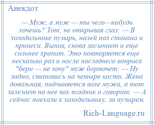 
    — Муж, а муж — ты чего—нибудь хочешь? Тот, не открывая глаз: — В холодильнике пузырь, налей пол стакана и принеси. Выпив, снова засыпает и еще сильнее храпит. Это повторяется еще несколько раз и после последнего вопроса бери — не хочу муж бормочет: — Ну ладно, становись на четыре кости. Жена довольная, подчиняется воле мужа, а тот залезает на нее как всадник и говорит: — А сейчас поехали к холодильнику, за пузырем.