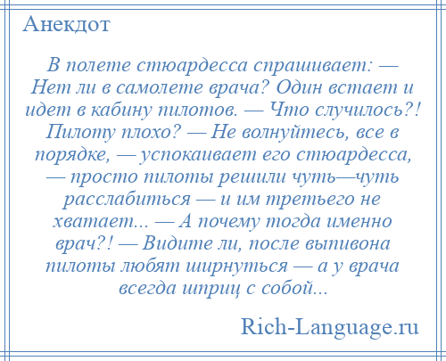 
    В полете стюардесса спрашивает: — Hет ли в самолете врача? Один встает и идет в кабину пилотов. — Что случилось?! Пилоту плохо? — Hе волнуйтесь, все в порядке, — успокаивает его стюардесса, — просто пилоты решили чуть—чуть расслабиться — и им третьего не хватает... — А почему тогда именно врач?! — Видите ли, после выпивона пилоты любят ширнуться — а у врача всегда шприц с собой...