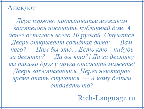 
    Двум изрядно подвыпившим мужикам захотелось посетить публичный дом. А денег осталось всего 10 рублей. Стучатся. Дверь открывает солидная дама: — Вам чего? — Нам бы это... Есть кто—нибудь за десятку? — Да вы что?! Да за десятку вы только друг у друга отсосать можете! Дверь захлопывается. Через некоторое время опять стучатся. — А кому деньги отдавать то?