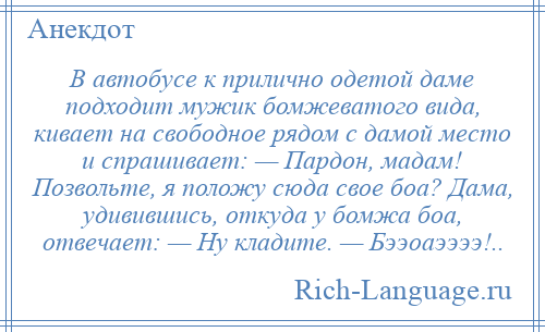 
    В автобусе к прилично одетой даме подходит мужик бомжеватого вида, кивает на свободное рядом с дамой место и спрашивает: — Пардон, мадам! Позвольте, я положу сюда свое боа? Дама, удивившись, откуда у бомжа боа, отвечает: — Ну кладите. — Бээоаээээ!..