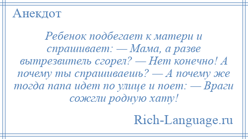 
    Ребенок подбегает к матери и спpашивает: — Мама, а разве вытрезвитель сгорел? — Hет конечно! А почему ты спрашиваешь? — А почему же тогда папа идет по улице и поет: — Враги сожгли родную хату!