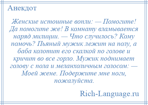 
    Женские истошные вопли: — Помогите! Да помогите же! В комнату вламывается наряд милиции. — Что случилось? Кому помочь? Пьяный мужик лежит на полу, а баба колотит его скалкой по голове и кричит во все горло. Мужик поднимает голову с пола и меланхоличным голосом: — Моей жене. Подержите мне ноги, пожалуйста.