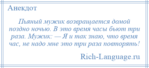 
    Пьяный мужик возвращается домой поздно ночью. В это время часы бьют три раза. Мужик: — Я и так знаю, что время час, не надо мне это три раза повторять!