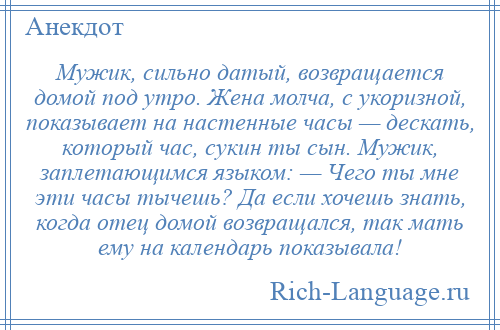 
    Мужик, сильно датый, возвращается домой под утро. Жена молча, с укоризной, показывает на настенные часы — дескать, который час, сукин ты сын. Мужик, заплетающимся языком: — Чего ты мне эти часы тычешь? Да если хочешь знать, когда отец домой возвращался, так мать ему на календарь показывала!