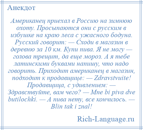 
    Американец приехал в Россию на зимнюю охоту. Просыпаются они с русским в избушке на краю леса с ужасного бодуна. Русский говорит: — Сходи в магазин в деревню за 10 км. Купи пива. Я не могу — голова трещит, да еще мороз. А я тебе латинскими буквами напишу, что надо говорить. Приходит американец в магазин, подходит к продавщице: — Zdravstvuite! Продавщица, с удивлением: — Здравствуйте, вам чего? — Mne bi piva dve butilochki. — А пива нету, все кончилось. — Blin tak i znal!