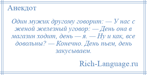 
    Один мужик другому говорит: — У нас с женой железный уговор: — День она в магазин ходит, день — я. — Hу и как, все довольны? — Конечно. День пьем, день закусываем.