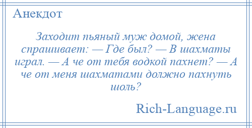 
    Заходит пьяный муж домой, жена спрашивает: — Где был? — В шахматы играл. — А че от тебя водкой пахнет? — А че от меня шахматами должно пахнуть шоль?