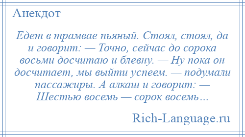 
    Едет в трамвае пьяный. Стоял, стоял, да и говорит: — Точно, сейчас до сорока восьми досчитаю и блевну. — Ну пока он досчитает, мы выйти успеем. — подумали пассажиры. А алкаш и говорит: — Шестью восемь — сорок восемь…