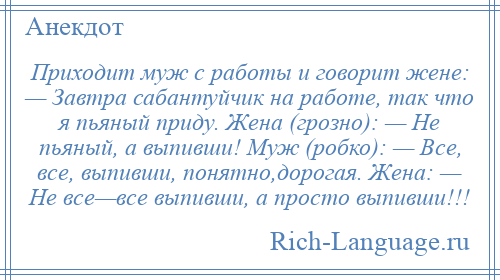 
    Приходит муж с работы и говорит жене: — Завтра сабантуйчик на работе, так что я пьяный приду. Жена (грозно): — Не пьяный, а выпивши! Муж (робко): — Все, все, выпивши, понятно,дорогая. Жена: — Не все—все выпивши, а просто выпивши!!!
