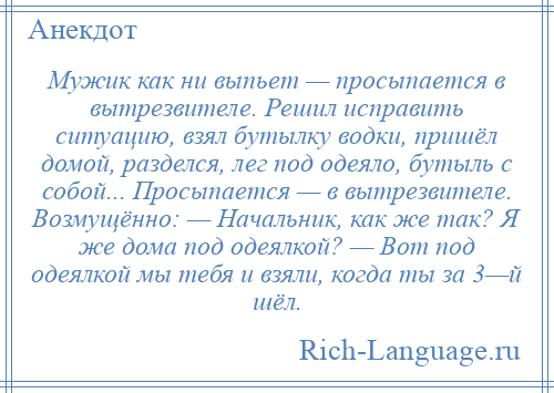 
    Мужик как ни выпьет — просыпается в вытрезвителе. Решил исправить ситуацию, взял бутылку водки, пришёл домой, разделся, лег под одеяло, бутыль с собой... Просыпается — в вытрезвителе. Возмущённо: — Начальник, как же так? Я же дома под одеялкой? — Вот под одеялкой мы тебя и взяли, когда ты за 3—й шёл.